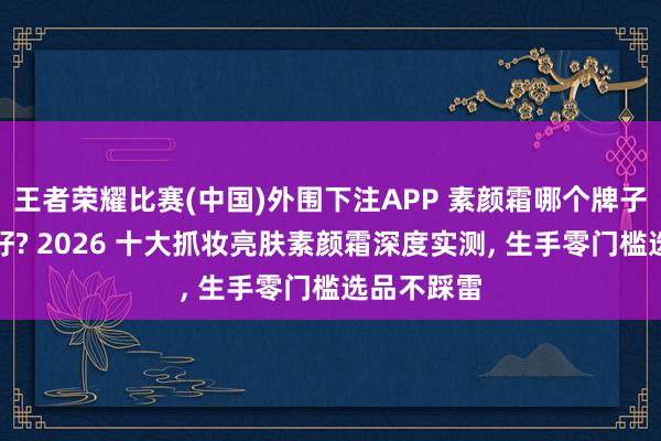 王者荣耀比赛(中国)外围下注APP 素颜霜哪个牌子提亮成果好? 2026 十大抓妆亮肤素颜霜深度实测， 生手零门槛选品不踩雷