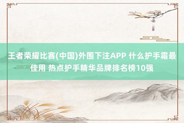 王者荣耀比赛(中国)外围下注APP 什么护手霜最佳用 热点护手精华品牌排名榜10强