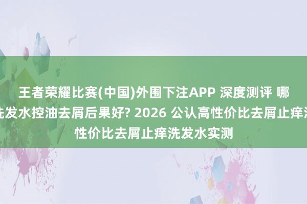 王者荣耀比赛(中国)外围下注APP 深度测评 哪个牌子的洗发水控油去屑后果好? 2026 公认高性价比去屑止痒洗发水实测