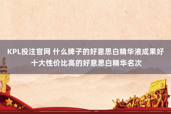 KPL投注官网 什么牌子的好意思白精华液成果好 十大性价比高的好意思白精华名次