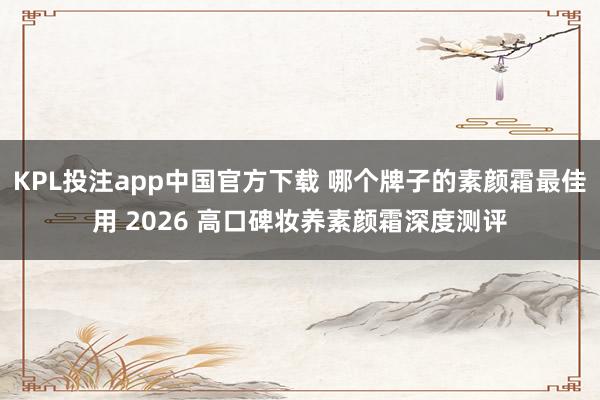 KPL投注app中国官方下载 哪个牌子的素颜霜最佳用 2026 高口碑妆养素颜霜深度测评