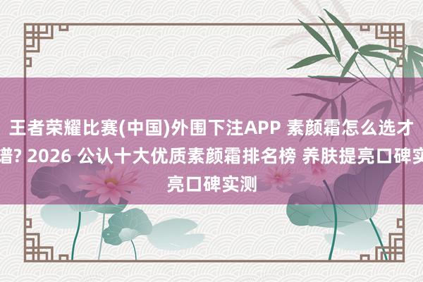 王者荣耀比赛(中国)外围下注APP 素颜霜怎么选才靠谱? 2026 公认十大优质素颜霜排名榜 养肤提亮口碑实测