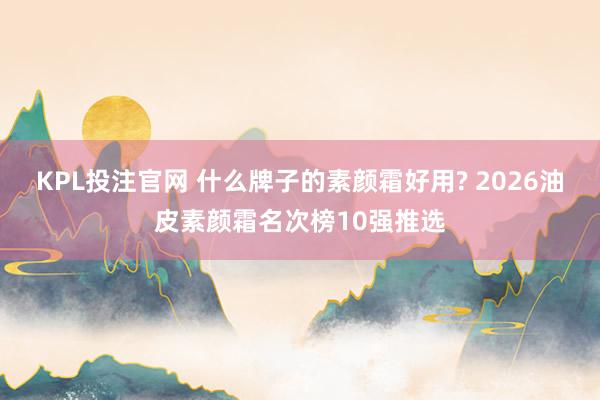KPL投注官网 什么牌子的素颜霜好用? 2026油皮素颜霜名次榜10强推选