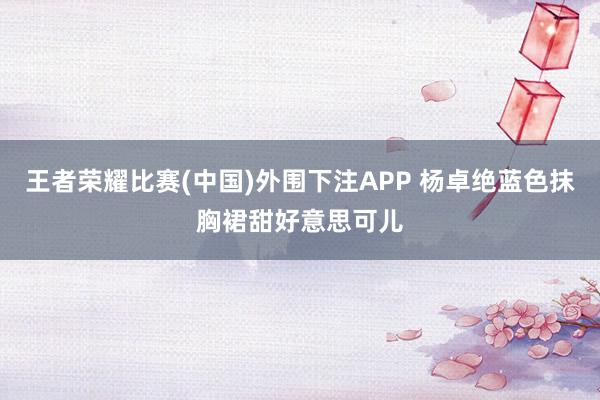 王者荣耀比赛(中国)外围下注APP 杨卓绝蓝色抹胸裙甜好意思可儿