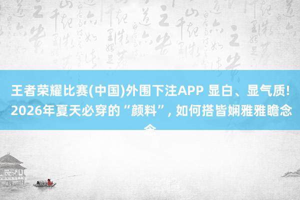王者荣耀比赛(中国)外围下注APP 显白、显气质! 2026年夏天必穿的“颜料”， 如何搭皆娴雅雅瞻念