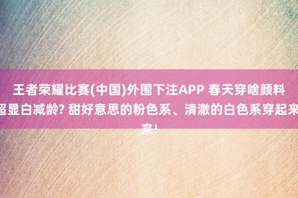 王者荣耀比赛(中国)外围下注APP 春天穿啥颜料超显白减龄? 甜好意思的粉色系、清澈的白色系穿起来!