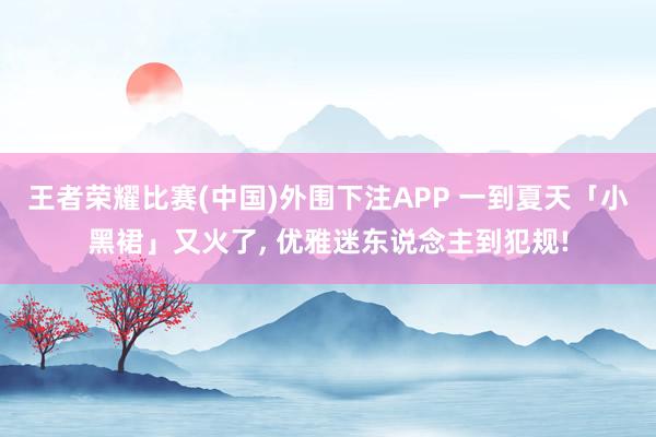 王者荣耀比赛(中国)外围下注APP 一到夏天「小黑裙」又火了， 优雅迷东说念主到犯规!