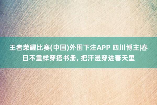 王者荣耀比赛(中国)外围下注APP 四川博主|春日不重样穿搭书册, 把汗漫穿进春天里