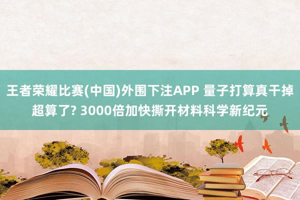 王者荣耀比赛(中国)外围下注APP 量子打算真干掉超算了? 3000倍加快撕开材料科学新纪元