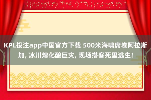 KPL投注app中国官方下载 500米海啸席卷阿拉斯加， 冰川熔化酿巨灾， 现场搭客死里逃生!