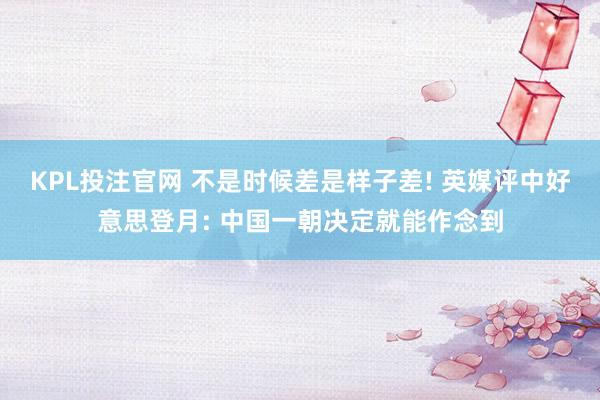 KPL投注官网 不是时候差是样子差! 英媒评中好意思登月: 中国一朝决定就能作念到