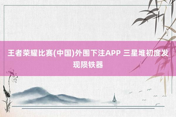 王者荣耀比赛(中国)外围下注APP 三星堆初度发现陨铁器