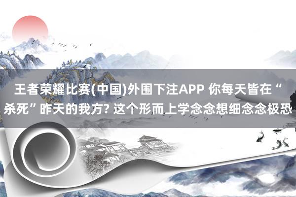王者荣耀比赛(中国)外围下注APP 你每天皆在“杀死”昨天的我方? 这个形而上学念念想细念念极恐