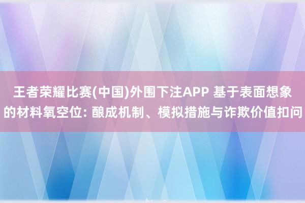 王者荣耀比赛(中国)外围下注APP 基于表面想象的材料氧空位: 酿成机制、模拟措施与诈欺价值扣问
