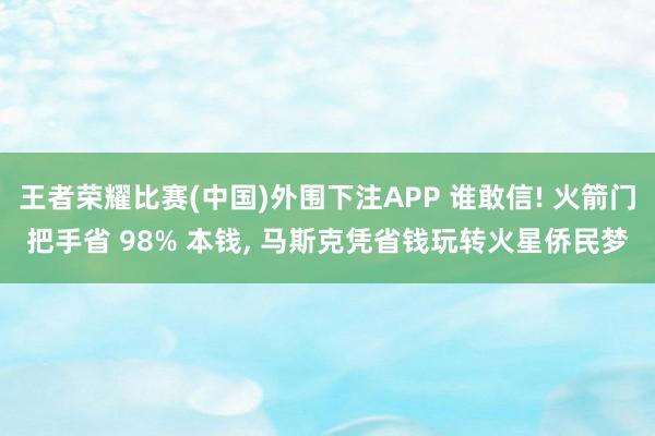 王者荣耀比赛(中国)外围下注APP 谁敢信! 火箭门把手省 98% 本钱， 马斯克凭省钱玩转火星侨民梦