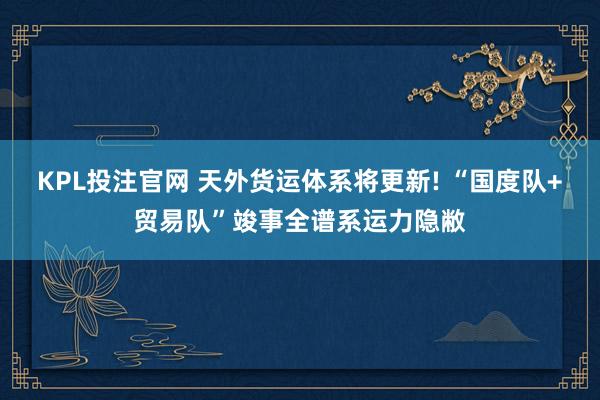 KPL投注官网 天外货运体系将更新! “国度队+贸易队”竣事全谱系运力隐敝
