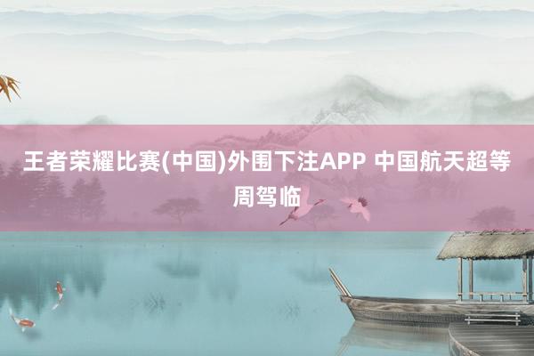 王者荣耀比赛(中国)外围下注APP 中国航天超等周驾临