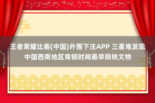 王者荣耀比赛(中国)外围下注APP 三星堆发现中国西南地区青铜时间最早陨铁文物
