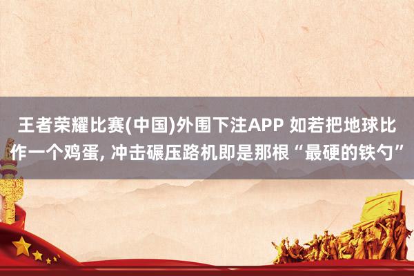 王者荣耀比赛(中国)外围下注APP 如若把地球比作一个鸡蛋, 冲击碾压路机即是那根“最硬的铁勺”