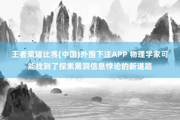 王者荣耀比赛(中国)外围下注APP 物理学家可能找到了探索黑洞信息悖论的新道路