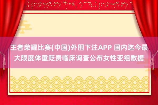王者荣耀比赛(中国)外围下注APP 国内迄今最大限度体重贬责临床询查公布女性亚组数据