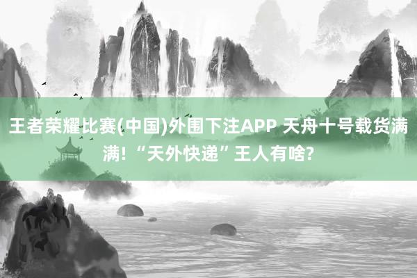 王者荣耀比赛(中国)外围下注APP 天舟十号载货满满! “天外快递”王人有啥?