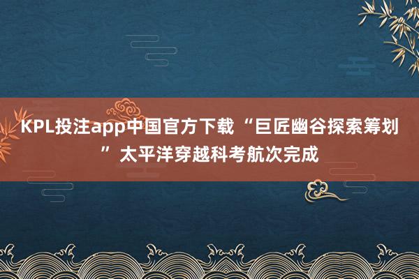 KPL投注app中国官方下载 “巨匠幽谷探索筹划” 太平洋穿越科考航次完成