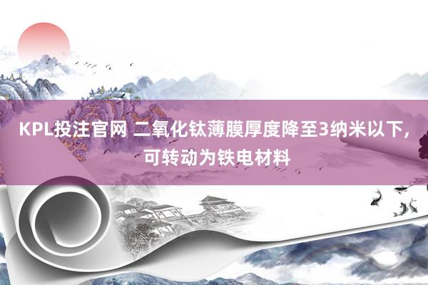 KPL投注官网 二氧化钛薄膜厚度降至3纳米以下, 可转动为铁电材料