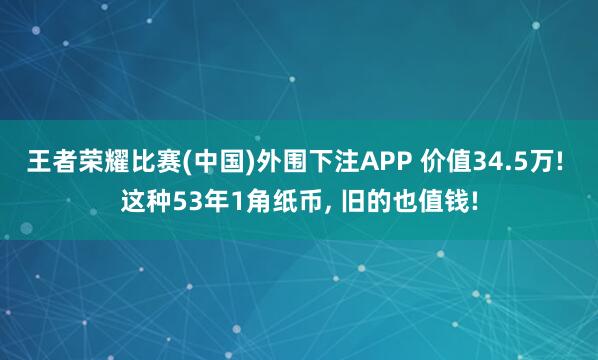 王者荣耀比赛(中国)外围下注APP 价值34.5万! 这种53年1角纸币, 旧的也值钱!