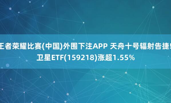 王者荣耀比赛(中国)外围下注APP 天舟十号辐射告捷! 卫星ETF(159218)涨超1.55%