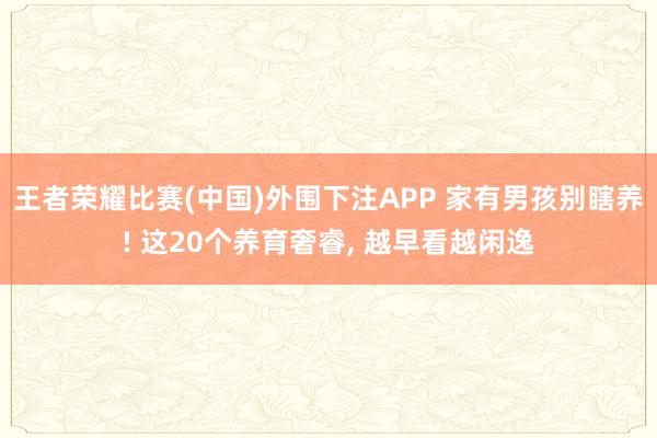 王者荣耀比赛(中国)外围下注APP 家有男孩别瞎养! 这20个养育奢睿， 越早看越闲逸