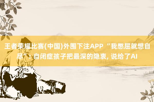 王者荣耀比赛(中国)外围下注APP “我憋屈就想自尽”: 自闭症孩子把最深的隐衷， 说给了AI