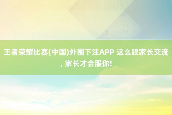 王者荣耀比赛(中国)外围下注APP 这么跟家长交流， 家长才会服你!