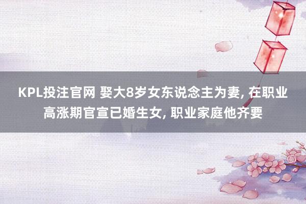 KPL投注官网 娶大8岁女东说念主为妻， 在职业高涨期官宣已婚生女， 职业家庭他齐要