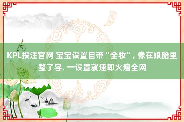 KPL投注官网 宝宝设置自带“全妆”， 像在娘胎里整了容， 一设置就速即火遍全网
