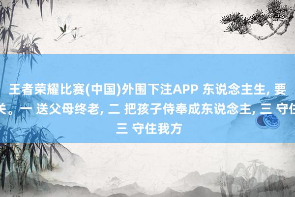 王者荣耀比赛(中国)外围下注APP 东说念主生， 要闯三关。一 送父母终老， 二 把孩子侍奉成东说念主， 三 守住我方