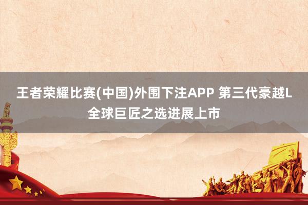 王者荣耀比赛(中国)外围下注APP 第三代豪越L全球巨匠之选进展上市