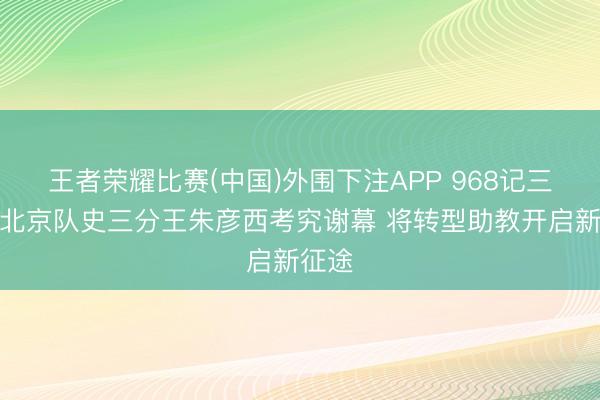 王者荣耀比赛(中国)外围下注APP 968记三分！北京队史三分王朱彦西考究谢幕 将转型助教开启新征途