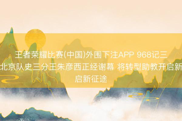 王者荣耀比赛(中国)外围下注APP 968记三分！北京队史三分王朱彦西正经谢幕 将转型助教开启新征途