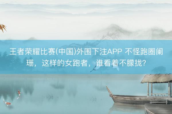 王者荣耀比赛(中国)外围下注APP 不怪跑圈阑珊，这样的女跑者，谁看着不朦拢？