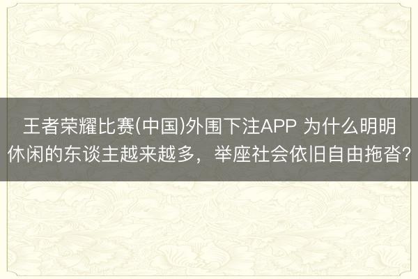 王者荣耀比赛(中国)外围下注APP 为什么明明休闲的东谈主越来越多，举座社会依旧自由拖沓？