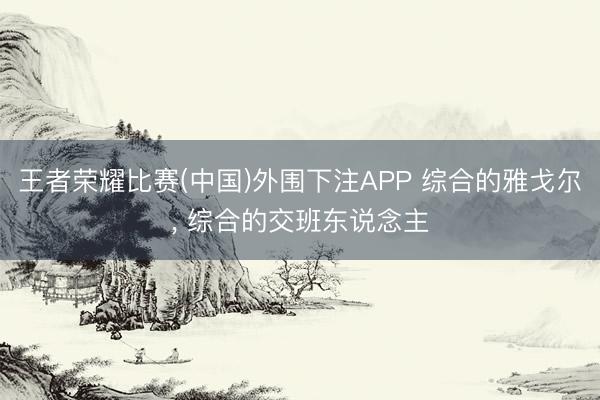 王者荣耀比赛(中国)外围下注APP 综合的雅戈尔， 综合的交班东说念主