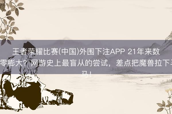王者荣耀比赛(中国)外围下注APP 21年来数值零膨大？网游史上最盲从的尝试，差点把魔兽拉下马！