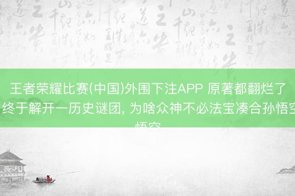 王者荣耀比赛(中国)外围下注APP 原著都翻烂了， 终于解开一历史谜团， 为啥众神不必法宝凑合孙悟空