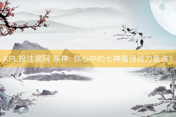 KPL投注官网 原神: 你心中的七神最强战力是谁?
