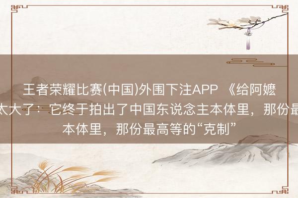 王者荣耀比赛(中国)外围下注APP 《给阿嬷的情书》潜力太大了：它终于拍出了中国东说念主本体里，那份最高等的“克制”
