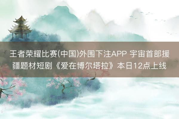 王者荣耀比赛(中国)外围下注APP 宇宙首部援疆题材短剧《爱在博尔塔拉》本日12点上线