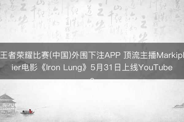 王者荣耀比赛(中国)外围下注APP 顶流主播Markiplier电影《Iron Lung》5月31日上线YouTube