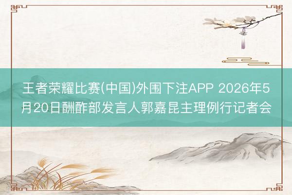 王者荣耀比赛(中国)外围下注APP 2026年5月20日酬酢部发言人郭嘉昆主理例行记者会