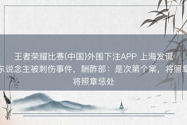 王者荣耀比赛(中国)外围下注APP 上海发诞辰本东说念主被刺伤事件，酬酢部：是次第个案，将照章惩处